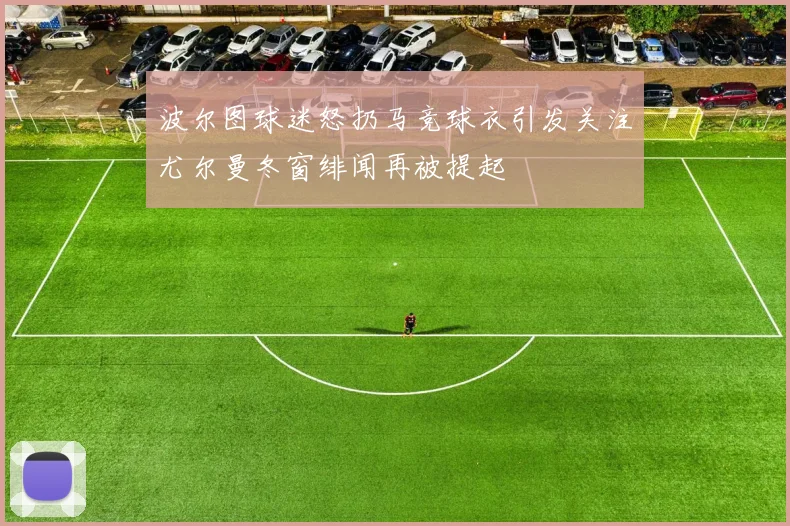 波尔图球迷怒扔马竞球衣引发关注尤尔曼冬窗绯闻再被提起