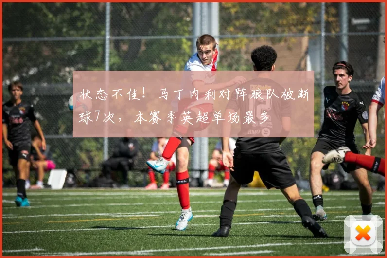 状态不佳！马丁内利对阵狼队被断球7次，本赛季英超单场最多