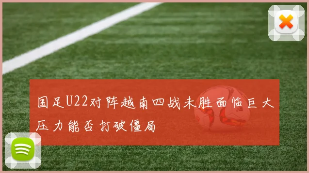 国足U22对阵越南四战未胜面临巨大压力能否打破僵局