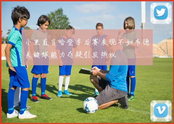 小里直言哈登季后赛表现不如韦德关键球能力存疑引发热议