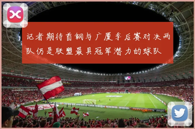 记者期待首钢与广厦季后赛对决两队仍是联盟最具冠军潜力的球队