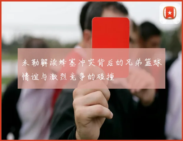 米勒解读蜂塞冲突背后的兄弟篮球情谊与激烈竞争的碰撞