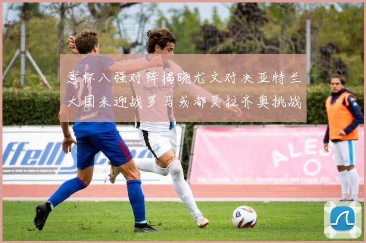 意杯八强对阵揭晓尤文对决亚特兰大国米迎战罗马或都灵拉齐奥挑战博人