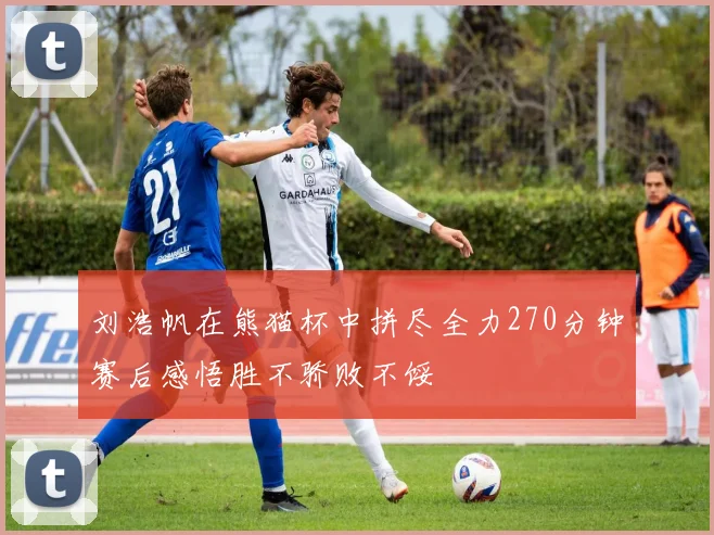刘浩帆在熊猫杯中拼尽全力270分钟赛后感悟胜不骄败不馁