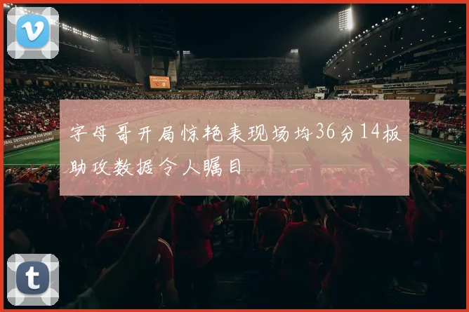 字母哥开局惊艳表现场均36分14板助攻数据令人瞩目