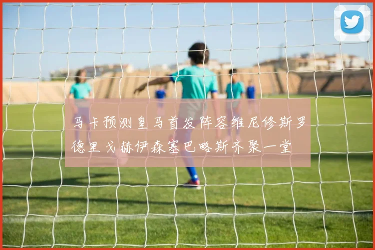 马卡预测皇马首发阵容维尼修斯罗德里戈赫伊森塞巴略斯齐聚一堂