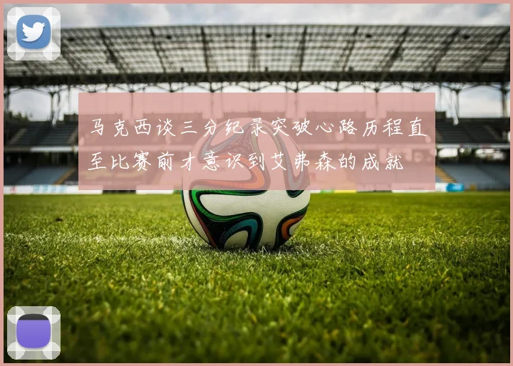 马克西谈三分纪录突破心路历程直至比赛前才意识到艾弗森的成就