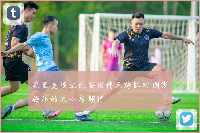 恩里克谈法比安伤情及球队对朗斯施压的决心与期待