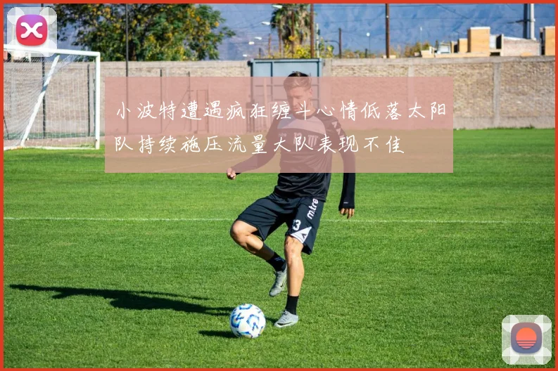 小波特遭遇疯狂缠斗心情低落太阳队持续施压流量大队表现不佳