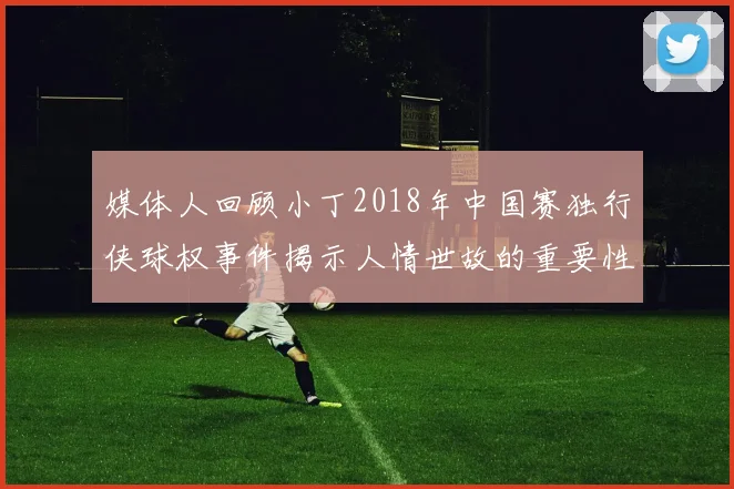 媒体人回顾小丁2018年中国赛独行侠球权事件揭示人情世故的重要性