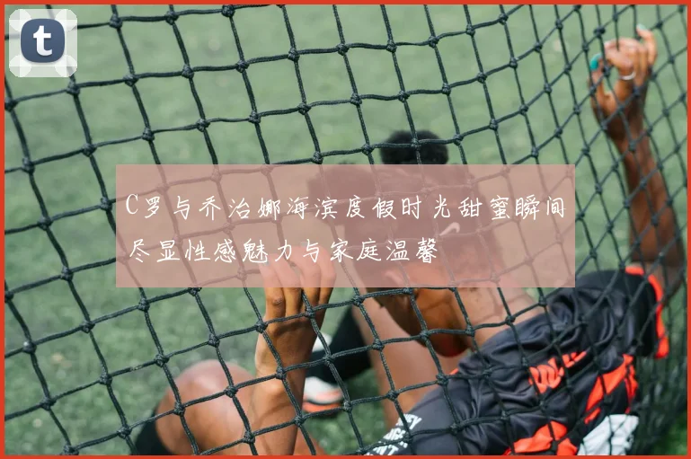 C罗与乔治娜海滨度假时光甜蜜瞬间尽显性感魅力与家庭温馨