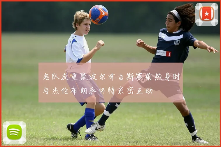 老队友重聚波尔津吉斯赛前热身时与杰伦布朗和怀特亲密互动