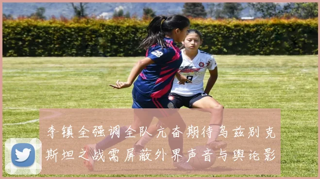 李镇全强调全队亢奋期待乌兹别克斯坦之战需屏蔽外界声音与舆论影响