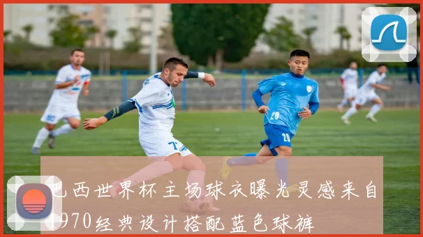 巴西世界杯主场球衣曝光灵感来自1970经典设计搭配蓝色球裤