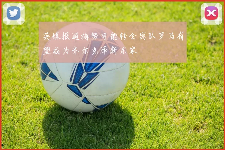 英媒报道梅努可能转会离队罗马有望成为齐尔克泽新东家