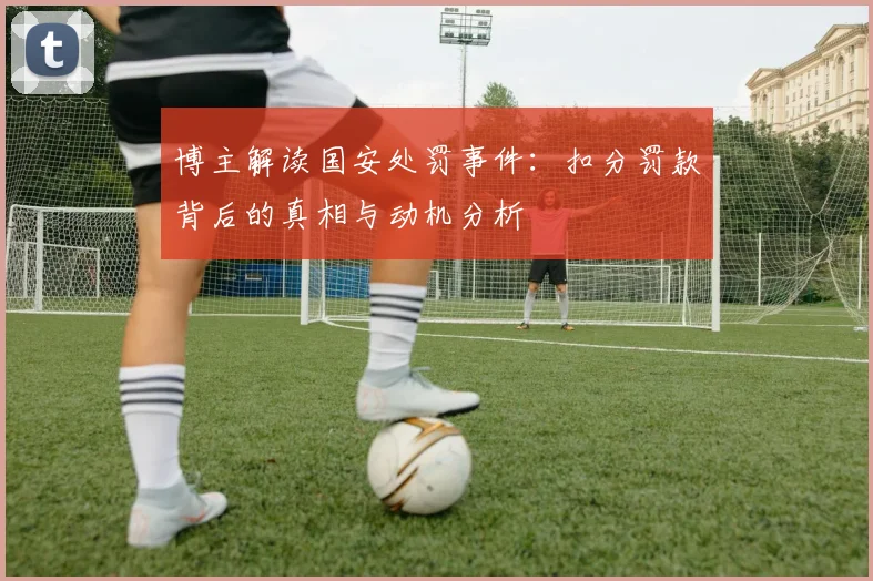 博主解读国安处罚事件：扣分罚款背后的真相与动机分析