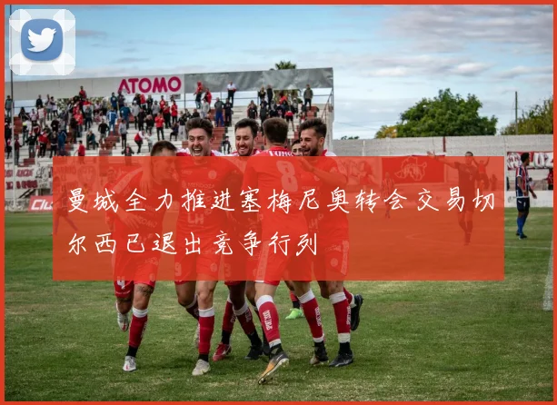 曼城全力推进塞梅尼奥转会交易切尔西已退出竞争行列