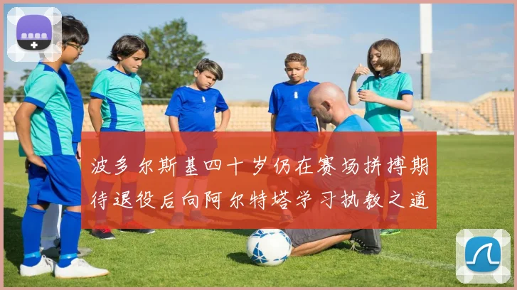 波多尔斯基四十岁仍在赛场拼搏期待退役后向阿尔特塔学习执教之道
