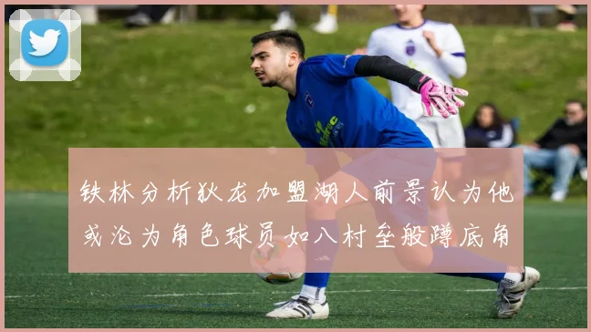 铁林分析狄龙加盟湖人前景认为他或沦为角色球员如八村垒般蹲底角