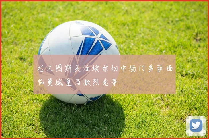尤文图斯关注埃尔切中场门多萨面临曼城皇马激烈竞争