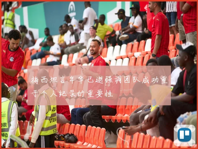 梅西坦言年华已逝强调团队成功重于个人纪录的重要性