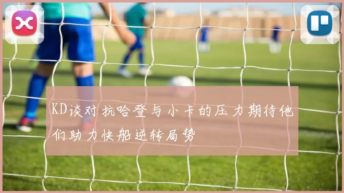 KD谈对抗哈登与小卡的压力期待他们助力快船逆转局势