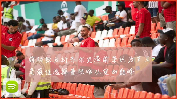 前助教分析齐尔克泽前景认为罗马是最佳选择曼联难以重回巅峰