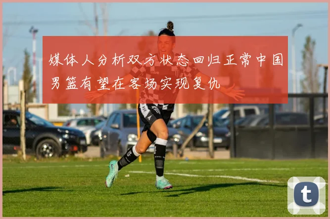 媒体人分析双方状态回归正常中国男篮有望在客场实现复仇